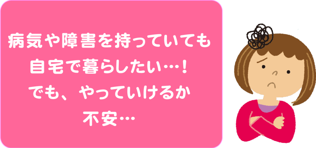 病気や障害を持っていても自宅で暮らしたい・・・でも、やっていけるか不安。